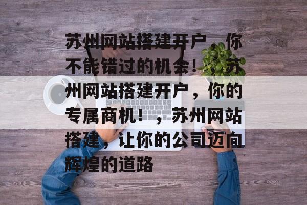 苏州网站搭建开户,你不能错过的机会!,苏州网站搭建开户,你的专属商机!,苏州网站搭建,让你的公司迈向辉煌的道路 苏州网站搭建开户,你不能错过的机会!,苏州网站搭建开户,你的专属商机!,苏州网站搭建,让你的公司迈向辉煌的道路