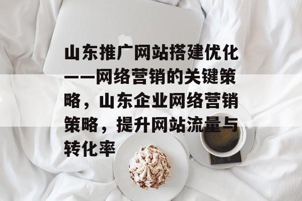 山东推广网站搭建优化——网络营销的关键策略,山东企业网络营销策略,提升网站流量与转化率 山东推广网站搭建优化——网络营销的关键策略,山东企业网络营销策略,提升网站流量与转化率