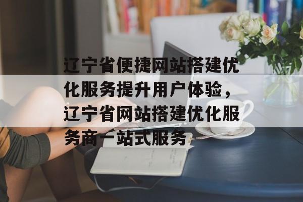 辽宁省便捷网站搭建优化服务提升用户体验,辽宁省网站搭建优化服务商一站式服务 辽宁省便捷网站搭建优化服务提升用户体验,辽宁省网站搭建优化服务商一站式服务