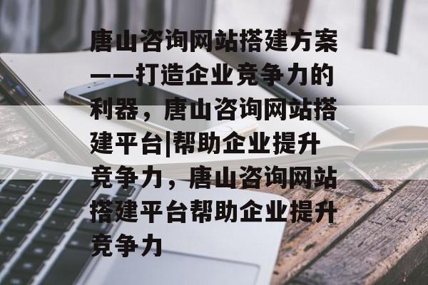 唐山咨询网站搭建方案——打造企业竞争力的利器,唐山咨询网站搭建平台|帮助企业提升竞争力,唐山咨询网站搭建平台帮助企业提升竞争力 唐山咨询网站搭建方案——打造企业竞争力的利器,唐山咨询网站搭建平台|帮助企业提升竞争力,唐山咨询网站搭建平台帮助企业提升竞争力