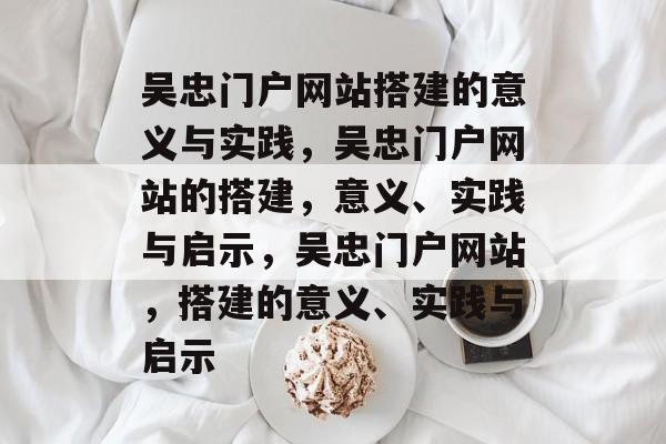 吴忠门户网站搭建的意义与实践，吴忠门户网站的搭建，意义、实践与启示，吴忠门户网站，搭建的意义、实践与启示