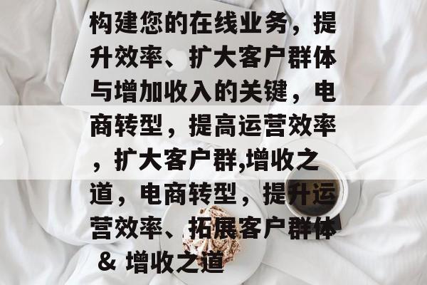 构建您的在线业务,提升效率、扩大客户群体与增加收入的关键,电商转型,提高运营效率,扩大客户群,增收之道,电商转型,提升运营效率、拓展客户群体 & 增收之道 构建您的在线业务,提升效率、扩大客户群体与增加收入的关键,电商转型,提高运营效率,扩大客户群,增收之道,电商转型,提升运营效率、拓展客户群体 & 增收之道