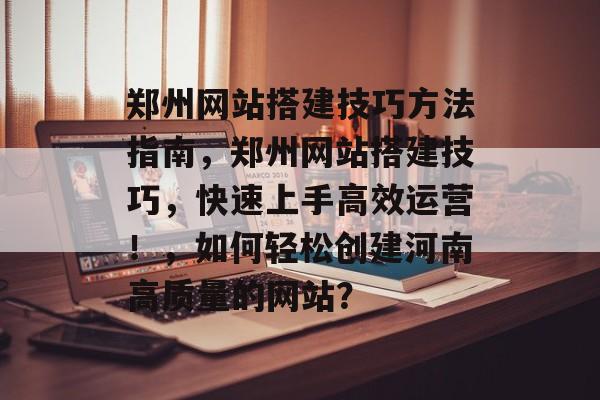 郑州网站搭建技巧方法指南,郑州网站搭建技巧,快速上手高效运营!,如何轻松创建河南高质量的网站? 郑州网站搭建技巧方法指南,郑州网站搭建技巧,快速上手高效运营!,如何轻松创建河南高质量的网站?