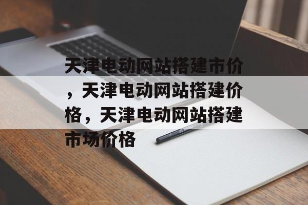 天津电动网站搭建市价,天津电动网站搭建价格,天津电动网站搭建市场价格 天津电动网站搭建市价,天津电动网站搭建价格,天津电动网站搭建市场价格