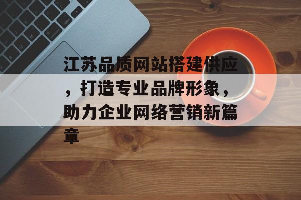 江苏品质网站搭建供应,打造专业品牌形象,助力企业网络营销新篇章 江苏品质网站搭建供应,打造专业品牌形象,助力企业网络营销新篇章