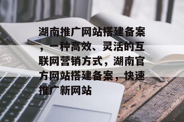 湖南推广网站搭建备案,一种高效、灵活的互联网营销方式,湖南官方网站搭建备案,快速推广新网站 湖南推广网站搭建备案,一种高效、灵活的互联网营销方式,湖南官方网站搭建备案,快速推广新网站