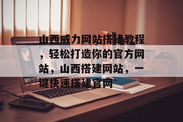 山西威力网站搭建教程,轻松打造你的官方网站,山西搭建网站,一键快速搭建官网 山西威力网站搭建教程,轻松打造你的官方网站,山西搭建网站,一键快速搭建官网
