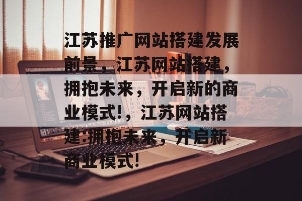 江苏推广网站搭建发展前景,江苏网站搭建,拥抱未来,开启新的商业模式!,江苏网站搭建:拥抱未来,开启新商业模式! 江苏推广网站搭建发展前景,江苏网站搭建,拥抱未来,开启新的商业模式!,江苏网站搭建:拥抱未来,开启新商业模式!