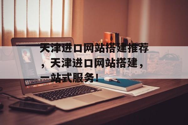 天津进口网站搭建推荐,天津进口网站搭建,一站式服务! 天津进口网站搭建推荐,天津进口网站搭建,一站式服务!