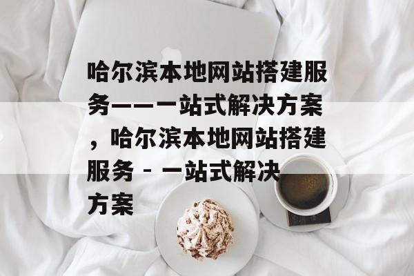 哈尔滨本地网站搭建服务——一站式解决方案,哈尔滨本地网站搭建服务 - 一站式解决方案 哈尔滨本地网站搭建服务——一站式解决方案,哈尔滨本地网站搭建服务 - 一站式解决方案