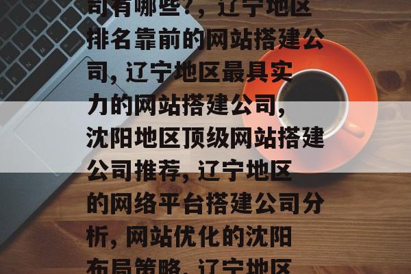 辽宁咨询网站搭建公司的专业选择,辽宁地区最适合做网站搭建的公司有哪些?,辽宁地区排名靠前的网站搭建公司, 辽宁地区最具实力的网站搭建公司, 沈阳地区顶级网站搭建公司推荐, 辽宁地区的网络平台搭建公司分析, 网站优化的沈阳布局策略, 辽宁地区做SEO最有效的方法, 网站搭建服务实战指南 辽宁咨询网站搭建公司的专业选择,辽宁地区最适合做网站搭建的公司有哪些?,辽宁地区排名靠前的网站搭建公司, 辽宁地区最具实力的网站搭建公司, 沈阳地区顶级网站搭建公司推荐, 辽宁地区的网络平台搭建公司分析, 网站优化的沈阳布局策略, 辽宁地区做SEO最有效的方法, 网站搭建服务实战指南
