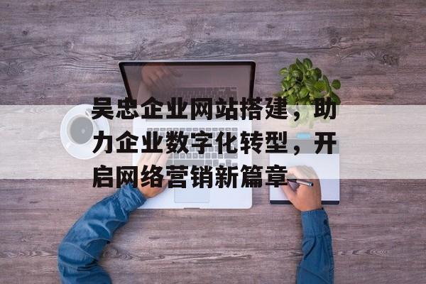 吴忠企业网站搭建,助力企业数字化转型,开启网络营销新篇章 吴忠企业网站搭建,助力企业数字化转型,开启网络营销新篇章