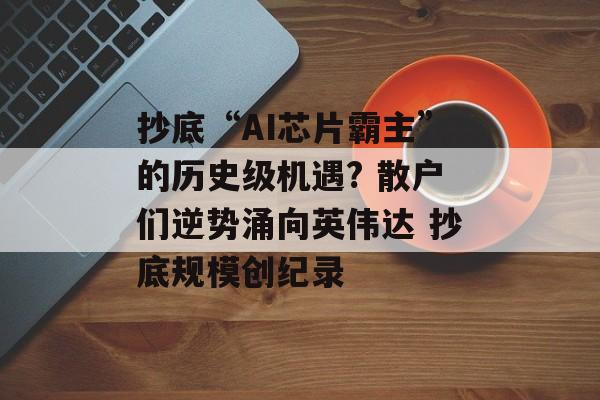抄底“AI芯片霸主”的历史级机遇? 散户们逆势涌向英伟达 抄底规模创纪录 抄底“AI芯片霸主”的历史级机遇? 散户们逆势涌向英伟达 抄底规模创纪录
