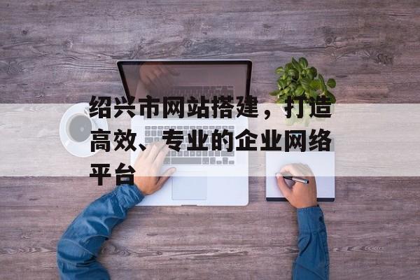 绍兴市网站搭建,打造高效、专业的企业网络平台 绍兴市网站搭建,打造高效、专业的企业网络平台
