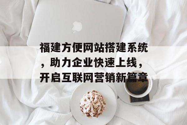 福建方便网站搭建系统，助力企业快速上线，开启互联网营销新篇章