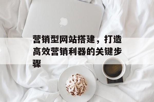营销型网站搭建,打造高效营销利器的关键步骤 营销型网站搭建,打造高效营销利器的关键步骤