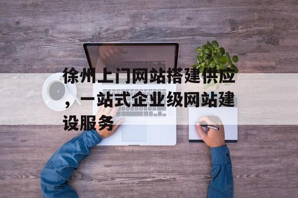 徐州上门网站搭建供应,一站式企业级网站建设服务 徐州上门网站搭建供应,一站式企业级网站建设服务