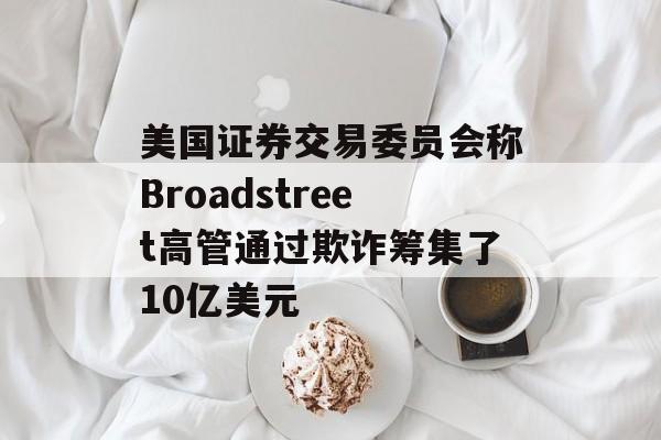 美国证券交易委员会称Broadstreet高管通过欺诈筹集了10亿美元 美国证券交易委员会称Broadstreet高管通过欺诈筹集了10亿美元