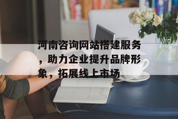 河南咨询网站搭建服务，助力企业提升品牌形象，拓展线上市场
