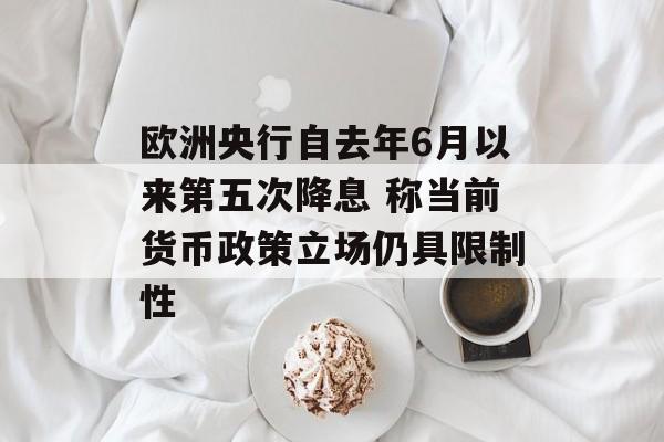 欧洲央行自去年6月以来第五次降息 称当前货币政策立场仍具限制性 欧洲央行自去年6月以来第五次降息 称当前货币政策立场仍具限制性