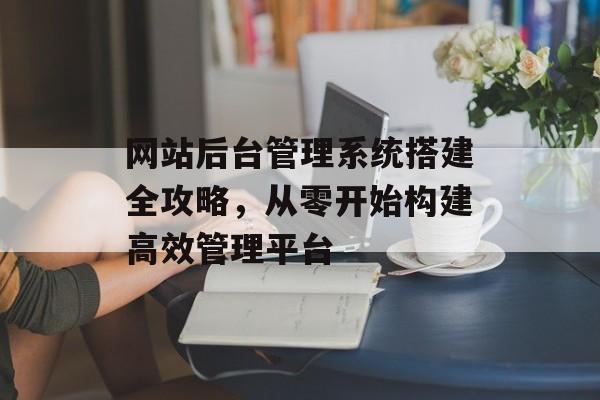 网站后台管理系统搭建全攻略,从零开始构建高效管理平台 网站后台管理系统搭建全攻略,从零开始构建高效管理平台