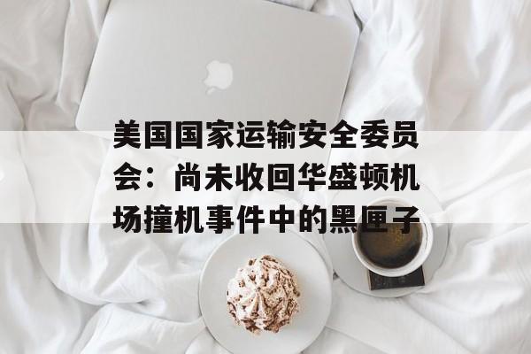 美国国家运输安全委员会:尚未收回华盛顿机场撞机事件中的黑匣子 美国国家运输安全委员会:尚未收回华盛顿机场撞机事件中的黑匣子