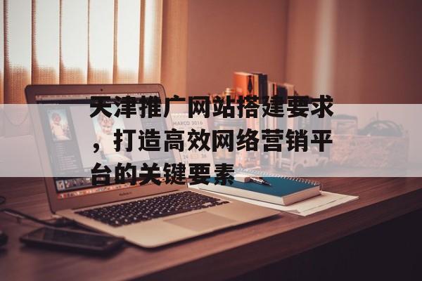 天津推广网站搭建要求,打造高效网络营销平台的关键要素 天津推广网站搭建要求,打造高效网络营销平台的关键要素