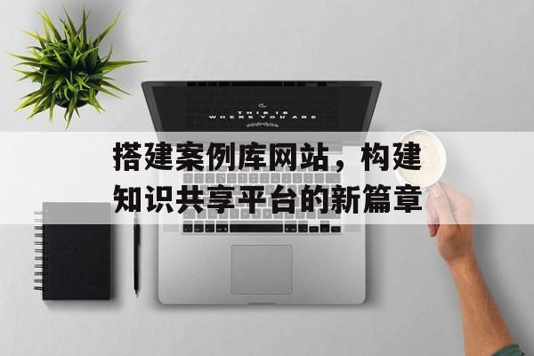 搭建案例库网站,构建知识共享平台的新篇章 搭建案例库网站,构建知识共享平台的新篇章