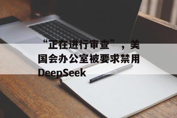 “正在进行审查”,美国会办公室被要求禁用DeepSeek “正在进行审查”,美国会办公室被要求禁用DeepSeek