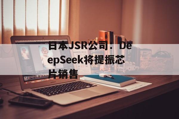 日本JSR公司:DeepSeek将提振芯片销售 日本JSR公司:DeepSeek将提振芯片销售