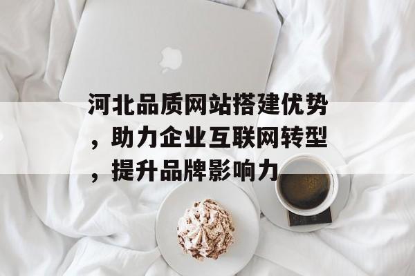 河北品质网站搭建优势,助力企业互联网转型,提升品牌影响力 河北品质网站搭建优势,助力企业互联网转型,提升品牌影响力