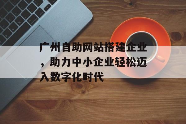 广州自助网站搭建企业，助力中小企业轻松迈入数字化时代