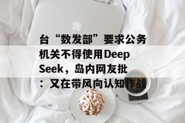 台“数发部”要求公务机关不得使用DeepSeek,岛内网友批:又在带风向认知作战 台“数发部”要求公务机关不得使用DeepSeek,岛内网友批:又在带风向认知作战