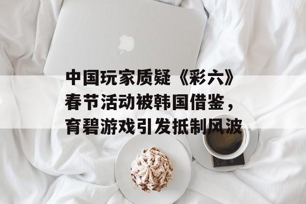 中国玩家质疑《彩六》春节活动被韩国借鉴,育碧游戏引发抵制风波 中国玩家质疑《彩六》春节活动被韩国借鉴,育碧游戏引发抵制风波