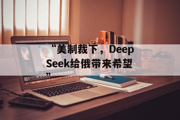 “美制裁下,DeepSeek给俄带来希望” “美制裁下,DeepSeek给俄带来希望”