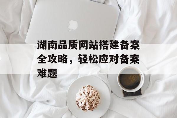 湖南品质网站搭建备案全攻略,轻松应对备案难题 湖南品质网站搭建备案全攻略,轻松应对备案难题