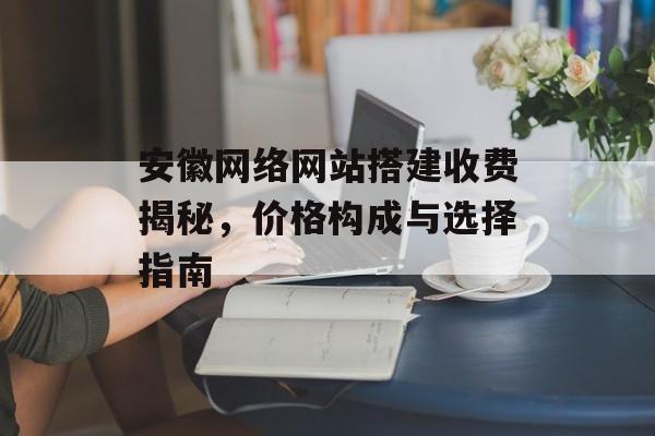安徽网络网站搭建收费揭秘,价格构成与选择指南 安徽网络网站搭建收费揭秘,价格构成与选择指南