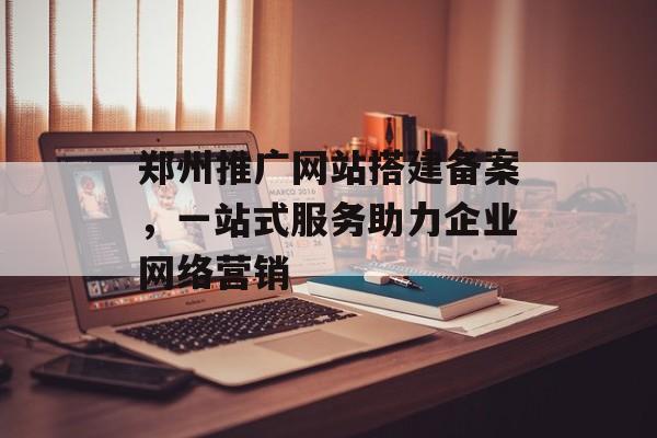 郑州推广网站搭建备案,一站式服务助力企业网络营销 郑州推广网站搭建备案,一站式服务助力企业网络营销