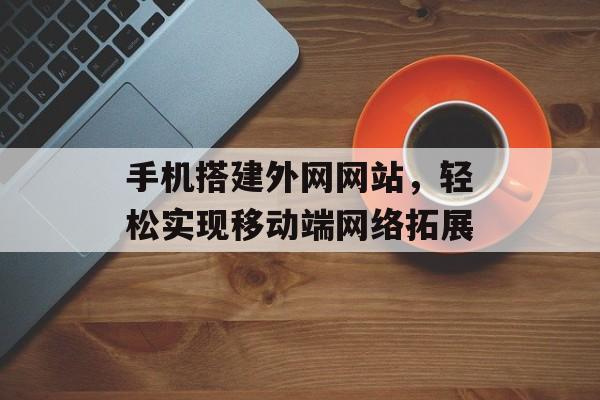 手机搭建外网网站,轻松实现移动端网络拓展 手机搭建外网网站,轻松实现移动端网络拓展