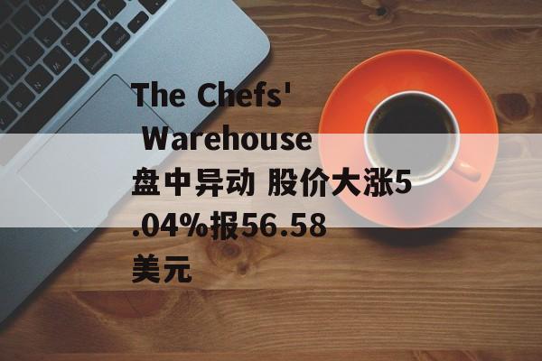 The Chefs' Warehouse盘中异动 股价大涨5.04%报56.58美元 The Chefs' Warehouse盘中异动 股价大涨5.04%报56.58美元