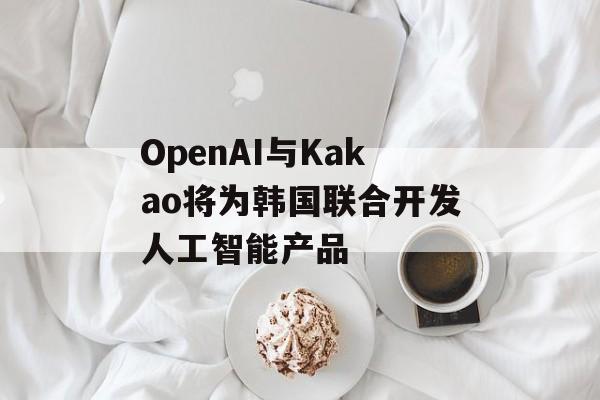 OpenAI与Kakao将为韩国联合开发人工智能产品 OpenAI与Kakao将为韩国联合开发人工智能产品