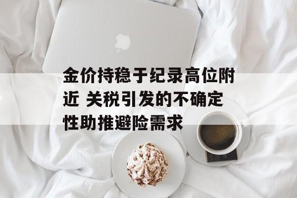 金价持稳于纪录高位附近 关税引发的不确定性助推避险需求 金价持稳于纪录高位附近 关税引发的不确定性助推避险需求