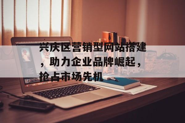 兴庆区营销型网站搭建，助力企业品牌崛起，抢占市场先机