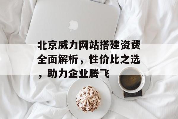 北京威力网站搭建资费全面解析，性价比之选，助力企业腾飞