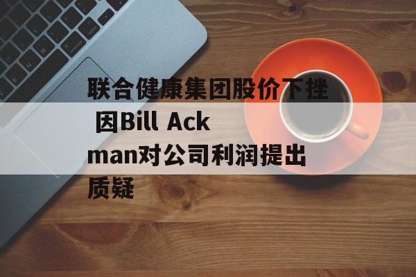 联合健康集团股价下挫 因Bill Ackman对公司利润提出质疑 联合健康集团股价下挫 因Bill Ackman对公司利润提出质疑