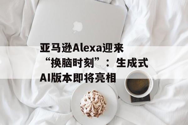 亚马逊Alexa迎来“换脑时刻”:生成式AI版本即将亮相 亚马逊Alexa迎来“换脑时刻”:生成式AI版本即将亮相