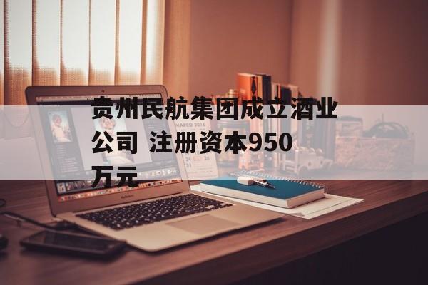 贵州民航集团成立酒业公司 注册资本950万元 贵州民航集团成立酒业公司 注册资本950万元