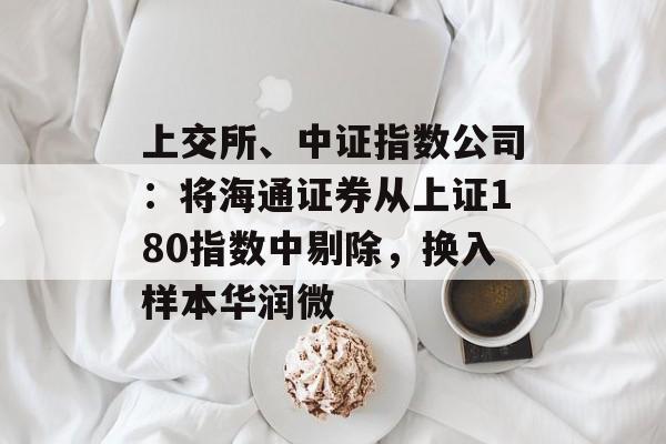上交所、中证指数公司:将海通证券从上证180指数中剔除,换入样本华润微 上交所、中证指数公司:将海通证券从上证180指数中剔除,换入样本华润微