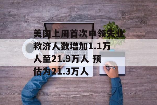 美国上周首次申领失业救济人数增加1.1万人至21.9万人 预估为21.3万人