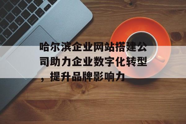 哈尔滨企业网站搭建公司助力企业数字化转型，提升品牌影响力
